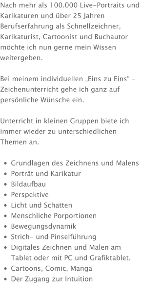 Nach mehr als 100.000 Live-Portraits und Karikaturen und über 25 Jahren Berufserfahrung als Schnellzeichner, Karikaturist, Cartoonist und Buchautor möchte ich nun gerne mein Wissen weitergeben.  Bei meinem individuellen „Eins zu Eins“ - Zeichenunterricht gehe ich ganz auf persönliche Wünsche ein.  Unterricht in kleinen Gruppen biete ich immer wieder zu unterschiedlichen Themen an.  •	Grundlagen des Zeichnens und Malens •	Porträt und Karikatur •	Bildaufbau •	Perspektive •	Licht und Schatten •	Menschliche Porportionen •	Bewegungsdynamik •	Strich- und Pinselführung •	Digitales Zeichnen und Malen am Tablet oder mit PC und Grafiktablet. •	Cartoons, Comic, Manga •	Der Zugang zur Intuition