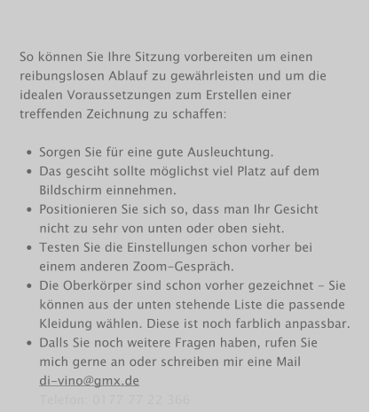 So können Sie Ihre Sitzung vorbereiten um einen reibungslosen Ablauf zu gewährleisten und um die idealen Voraussetzungen zum Erstellen einer treffenden Zeichnung zu schaffen:  •	Sorgen Sie für eine gute Ausleuchtung. •	Das gesciht sollte möglichst viel Platz auf dem Bildschirm einnehmen. •	Positionieren Sie sich so, dass man Ihr Gesicht nicht zu sehr von unten oder oben sieht. •	Testen Sie die Einstellungen schon vorher bei einem anderen Zoom-Gespräch. •	Die Oberkörper sind schon vorher gezeichnet - Sie können aus der unten stehende Liste die passende Kleidung wählen. Diese ist noch farblich anpassbar. •	Dalls Sie noch weitere Fragen haben, rufen Sie mich gerne an oder schreiben mir eine Maildi-vino@gmx.deTelefon: 0177 77 22 366