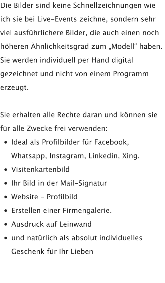 Die Bilder sind keine Schnellzeichnungen wie ich sie bei Live-Events zeichne, sondern sehr viel ausführlichere Bilder, die auch einen noch höheren Ähnlichkeitsgrad zum „Modell“ haben.  Sie werden individuell per Hand digital gezeichnet und nicht von einem Programm erzeugt.  Sie erhalten alle Rechte daran und können sie für alle Zwecke frei verwenden: •	Ideal als Profilbilder für Facebook,Whatsapp, Instagram, Linkedin, Xing. •	Visitenkartenbild •	Ihr Bild in der Mail-Signatur •	Website - Profilbild •	Erstellen einer Firmengalerie. •	Ausdruck auf Leinwand •	und natürlich als absolut individuellesGeschenk für Ihr Lieben