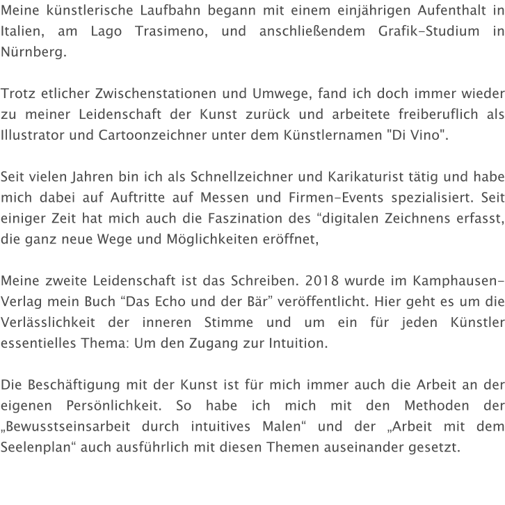 Meine künstlerische Laufbahn begann mit einem einjährigen Aufenthalt in Italien, am Lago Trasimeno, und anschließendem Grafik-Studium in Nürnberg.  Trotz etlicher Zwischenstationen und Umwege, fand ich doch immer wieder zu meiner Leidenschaft der Kunst zurück und arbeitete freiberuflich als Illustrator und Cartoonzeichner unter dem Künstlernamen "Di Vino".  Seit vielen Jahren bin ich als Schnellzeichner und Karikaturist tätig und habe mich dabei auf Auftritte auf Messen und Firmen-Events spezialisiert. Seit einiger Zeit hat mich auch die Faszination des “digitalen Zeichnens erfasst, die ganz neue Wege und Möglichkeiten eröffnet,  Meine zweite Leidenschaft ist das Schreiben. 2018 wurde im Kamphausen-Verlag mein Buch “Das Echo und der Bär” veröffentlicht. Hier geht es um die Verlässlichkeit der inneren Stimme und um ein für jeden Künstler essentielles Thema: Um den Zugang zur Intuition.  Die Beschäftigung mit der Kunst ist für mich immer auch die Arbeit an der eigenen Persönlichkeit. So habe ich mich mit den Methoden der „Bewusstseinsarbeit durch intuitives Malen“ und der „Arbeit mit dem Seelenplan“ auch ausführlich mit diesen Themen auseinander gesetzt.