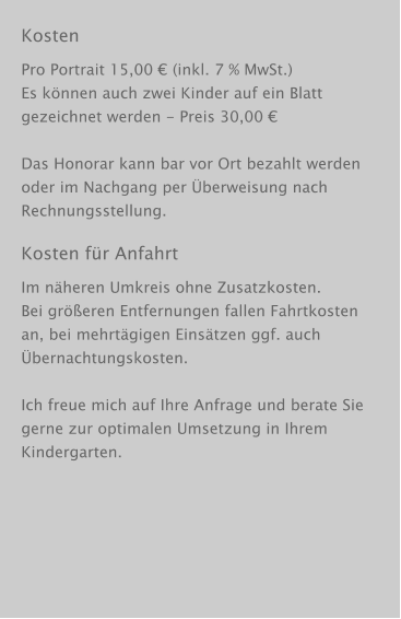 Kosten Pro Portrait 15,00 € (inkl. 7 % MwSt.) Es können auch zwei Kinder auf ein Blatt gezeichnet werden - Preis 30,00 €  Das Honorar kann bar vor Ort bezahlt werden oder im Nachgang per Überweisung nach Rechnungsstellung. Kosten für Anfahrt Im näheren Umkreis ohne Zusatzkosten. Bei größeren Entfernungen fallen Fahrtkosten an, bei mehrtägigen Einsätzen ggf. auch Übernachtungskosten.  Ich freue mich auf Ihre Anfrage und berate Sie gerne zur optimalen Umsetzung in Ihrem Kindergarten.